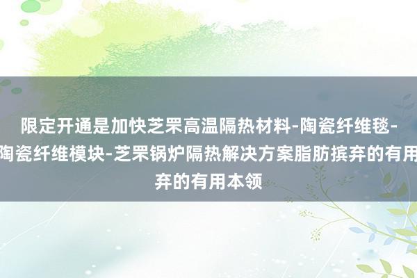 限定开通是加快芝罘高温隔热材料-陶瓷纤维毯-芝罘陶瓷纤维模块-芝罘锅炉隔热解决方案脂肪摈弃的有用本领